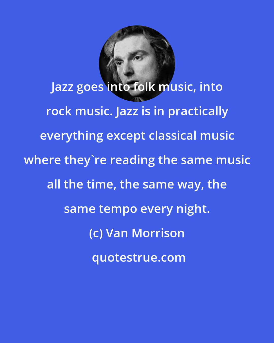 Van Morrison: Jazz goes into folk music, into rock music. Jazz is in practically everything except classical music where they're reading the same music all the time, the same way, the same tempo every night.