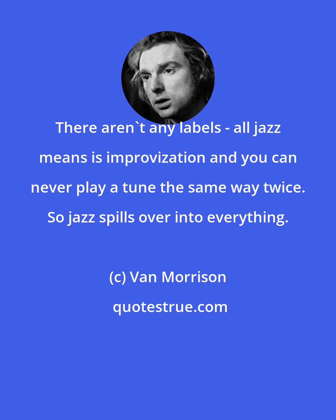 Van Morrison: There aren't any labels - all jazz means is improvization and you can never play a tune the same way twice. So jazz spills over into everything.