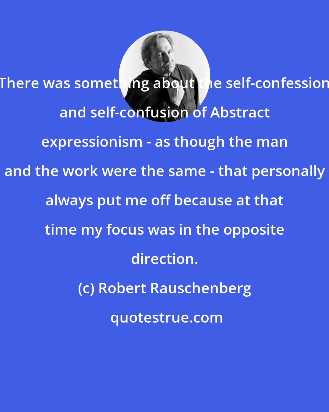 Robert Rauschenberg: There was something about the self-confession and self-confusion of Abstract expressionism - as though the man and the work were the same - that personally always put me off because at that time my focus was in the opposite direction.