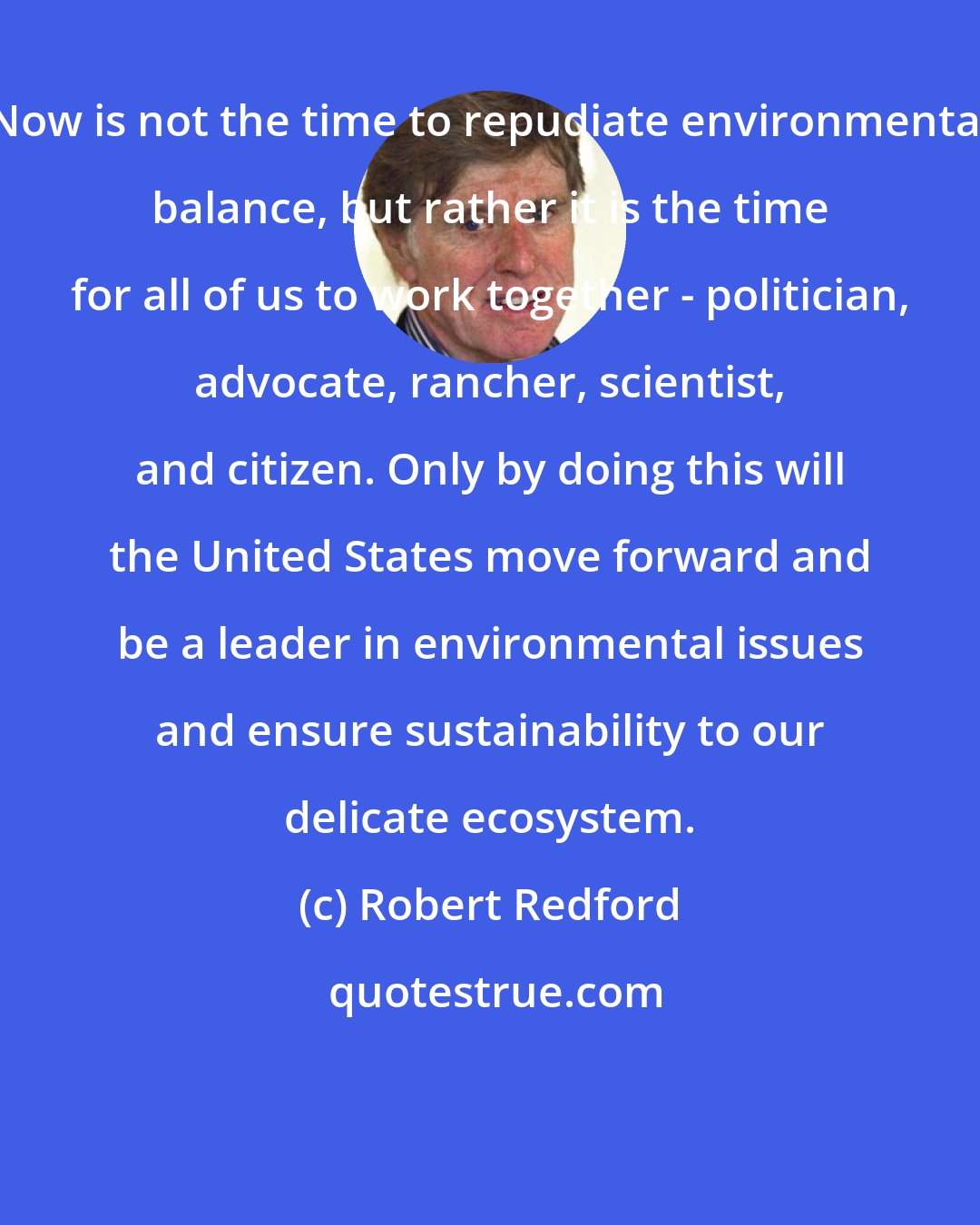 Robert Redford: Now is not the time to repudiate environmental balance, but rather it is the time for all of us to work together - politician, advocate, rancher, scientist, and citizen. Only by doing this will the United States move forward and be a leader in environmental issues and ensure sustainability to our delicate ecosystem.