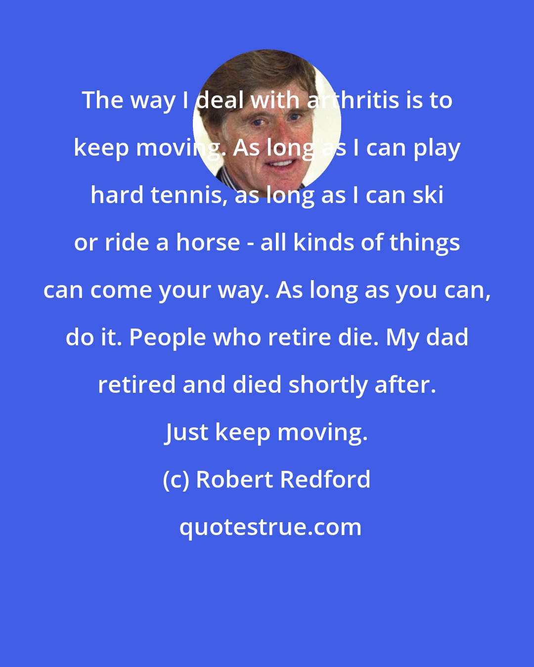 Robert Redford: The way I deal with arthritis is to keep moving. As long as I can play hard tennis, as long as I can ski or ride a horse - all kinds of things can come your way. As long as you can, do it. People who retire die. My dad retired and died shortly after. Just keep moving.