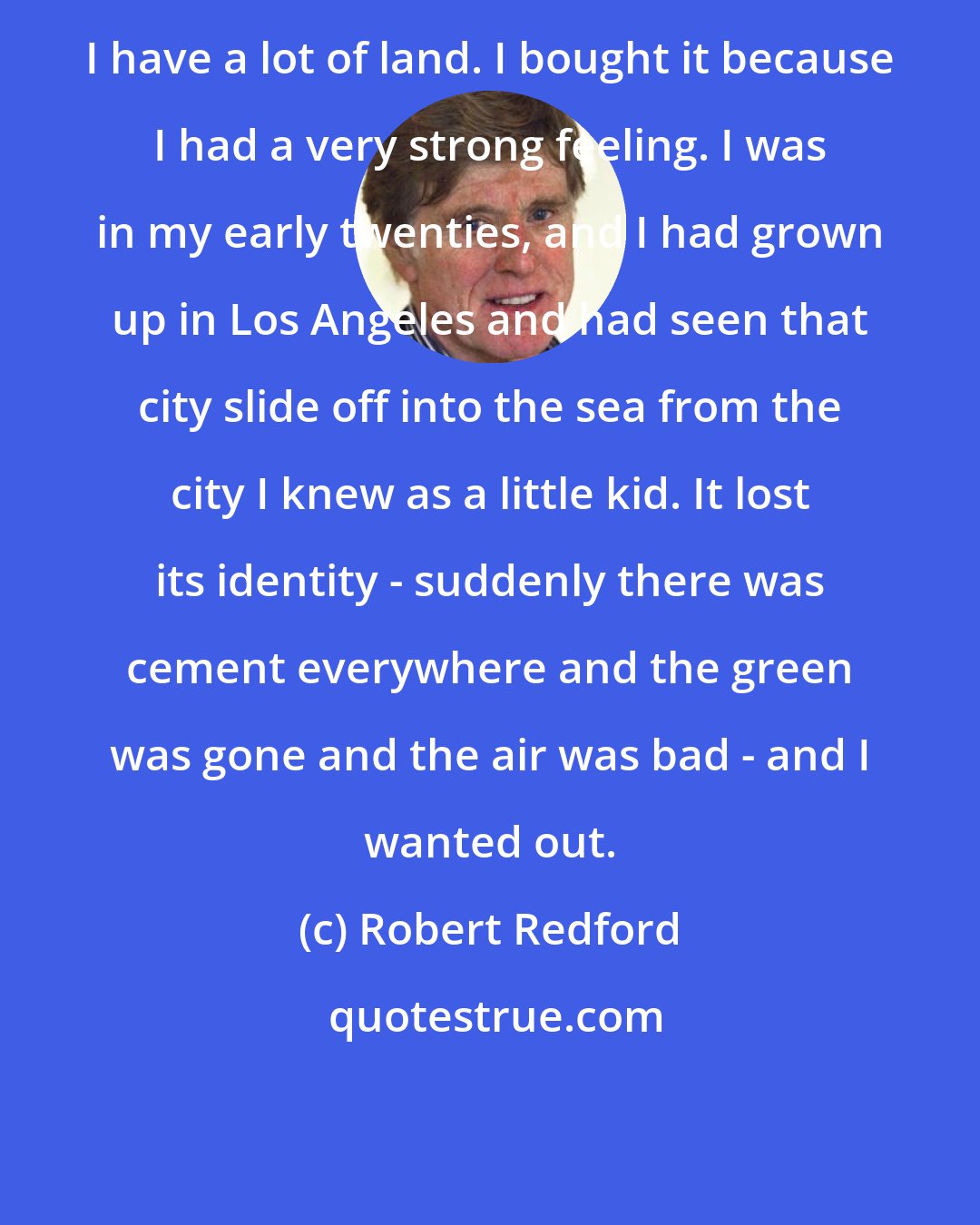 Robert Redford: I have a lot of land. I bought it because I had a very strong feeling. I was in my early twenties, and I had grown up in Los Angeles and had seen that city slide off into the sea from the city I knew as a little kid. It lost its identity - suddenly there was cement everywhere and the green was gone and the air was bad - and I wanted out.