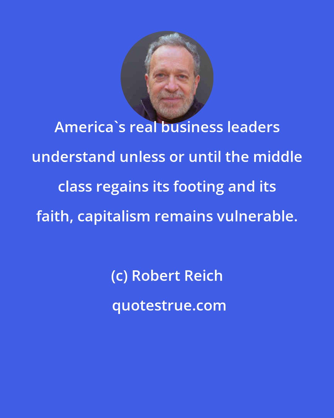 Robert Reich: America's real business leaders understand unless or until the middle class regains its footing and its faith, capitalism remains vulnerable.