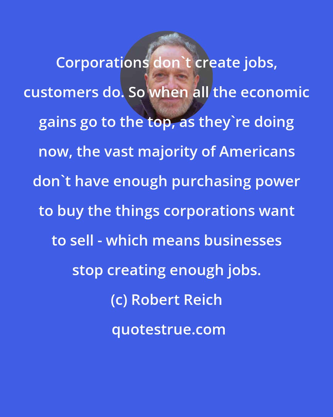 Robert Reich: Corporations don't create jobs, customers do. So when all the economic gains go to the top, as they're doing now, the vast majority of Americans don't have enough purchasing power to buy the things corporations want to sell - which means businesses stop creating enough jobs.