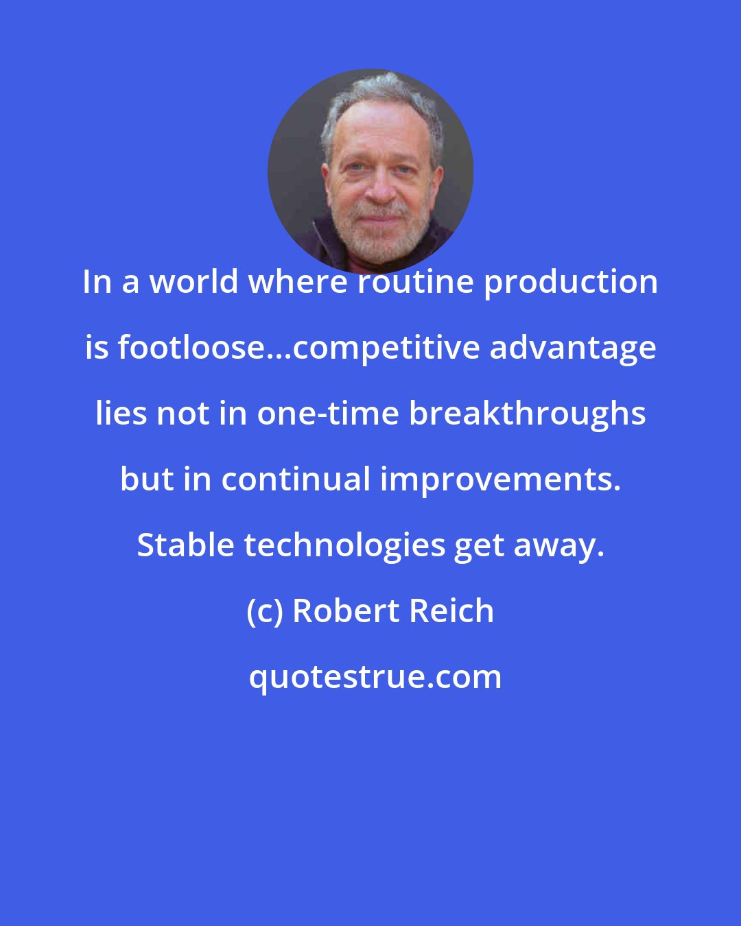 Robert Reich: In a world where routine production is footloose...competitive advantage lies not in one-time breakthroughs but in continual improvements. Stable technologies get away.