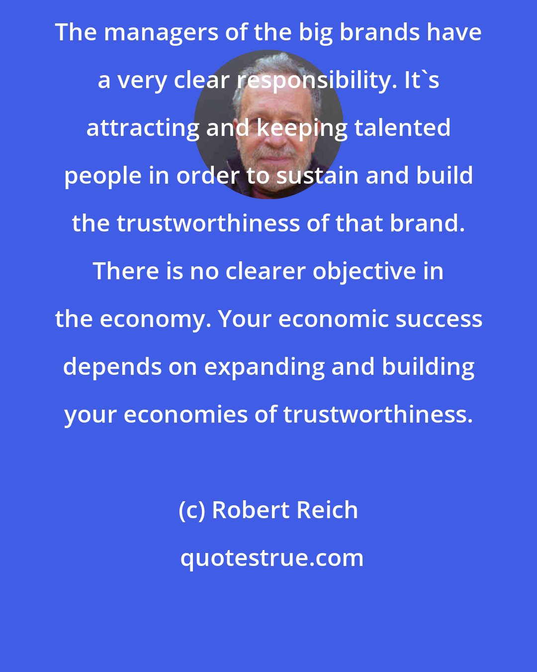 Robert Reich: The managers of the big brands have a very clear responsibility. It's attracting and keeping talented people in order to sustain and build the trustworthiness of that brand. There is no clearer objective in the economy. Your economic success depends on expanding and building your economies of trustworthiness.