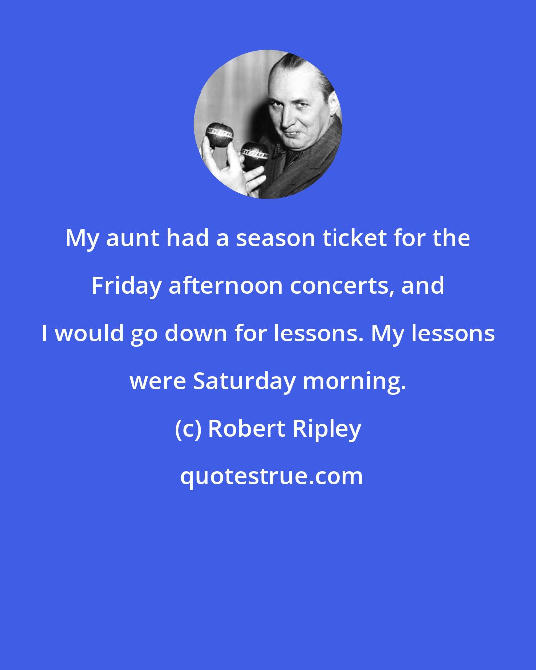 Robert Ripley: My aunt had a season ticket for the Friday afternoon concerts, and I would go down for lessons. My lessons were Saturday morning.