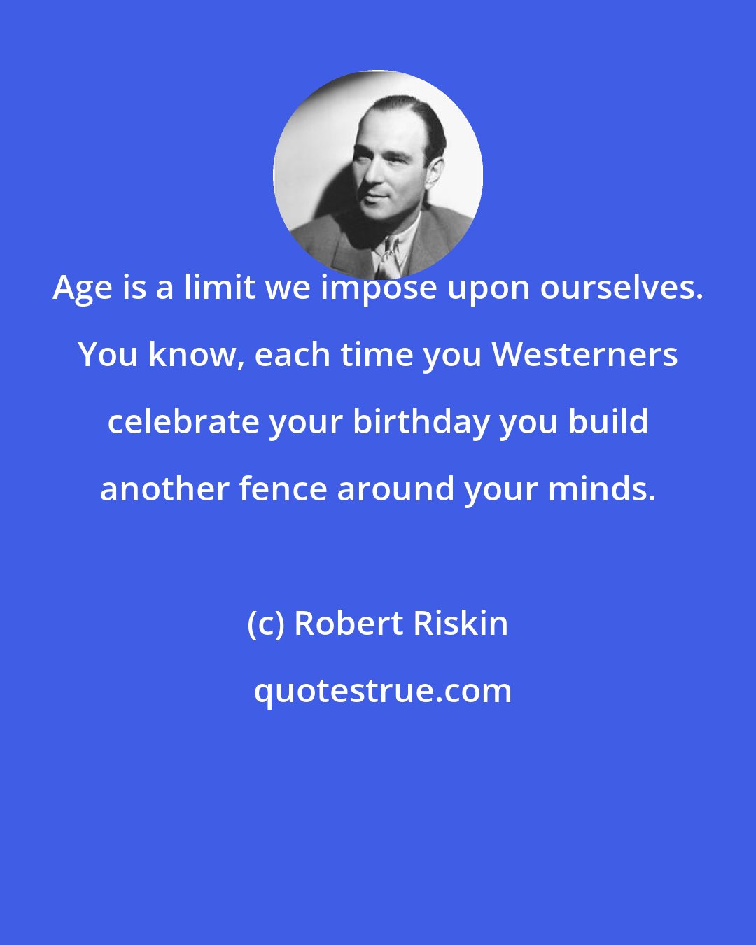 Robert Riskin: Age is a limit we impose upon ourselves. You know, each time you Westerners celebrate your birthday you build another fence around your minds.