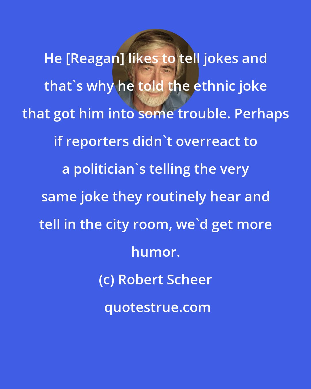 Robert Scheer: He [Reagan] likes to tell jokes and that's why he told the ethnic joke that got him into some trouble. Perhaps if reporters didn't overreact to a politician's telling the very same joke they routinely hear and tell in the city room, we'd get more humor.