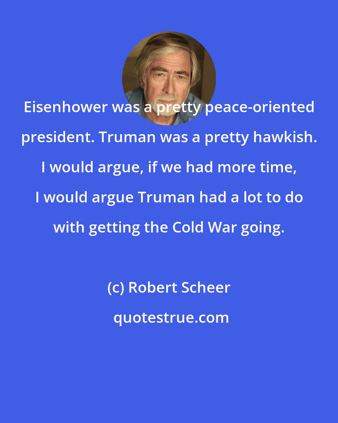 Robert Scheer: Eisenhower was a pretty peace-oriented president. Truman was a pretty hawkish. I would argue, if we had more time, I would argue Truman had a lot to do with getting the Cold War going.
