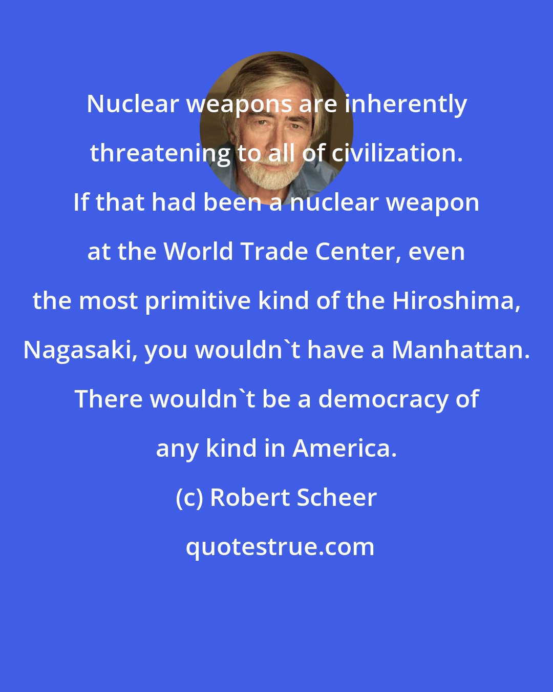 Robert Scheer: Nuclear weapons are inherently threatening to all of civilization. If that had been a nuclear weapon at the World Trade Center, even the most primitive kind of the Hiroshima, Nagasaki, you wouldn't have a Manhattan. There wouldn't be a democracy of any kind in America.