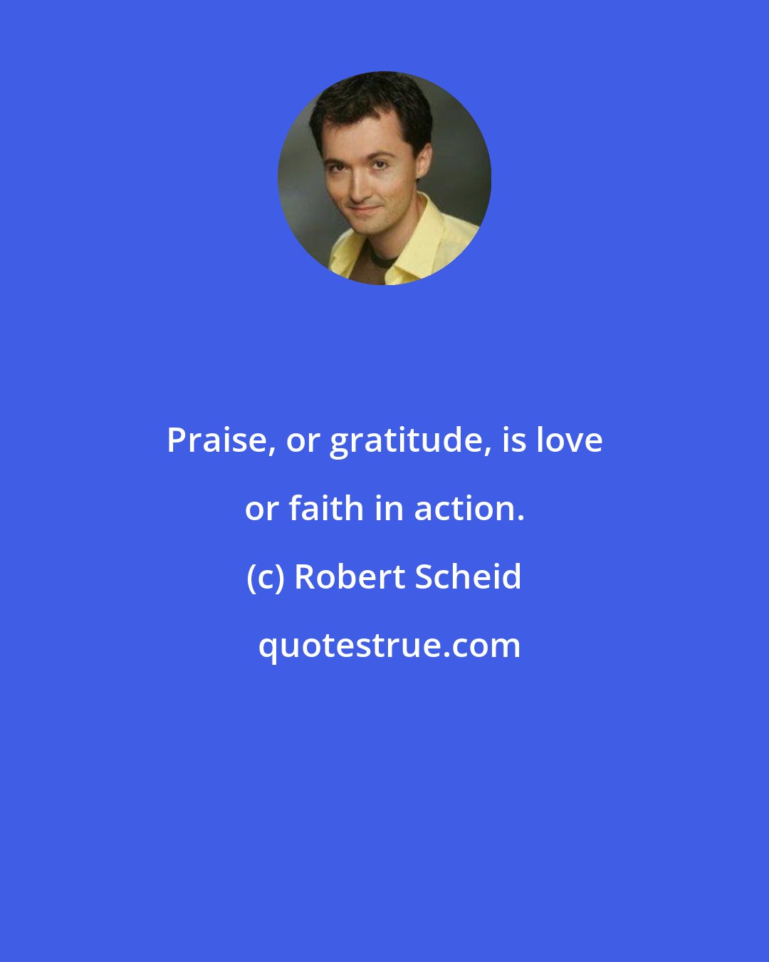 Robert Scheid: Praise, or gratitude, is love or faith in action.