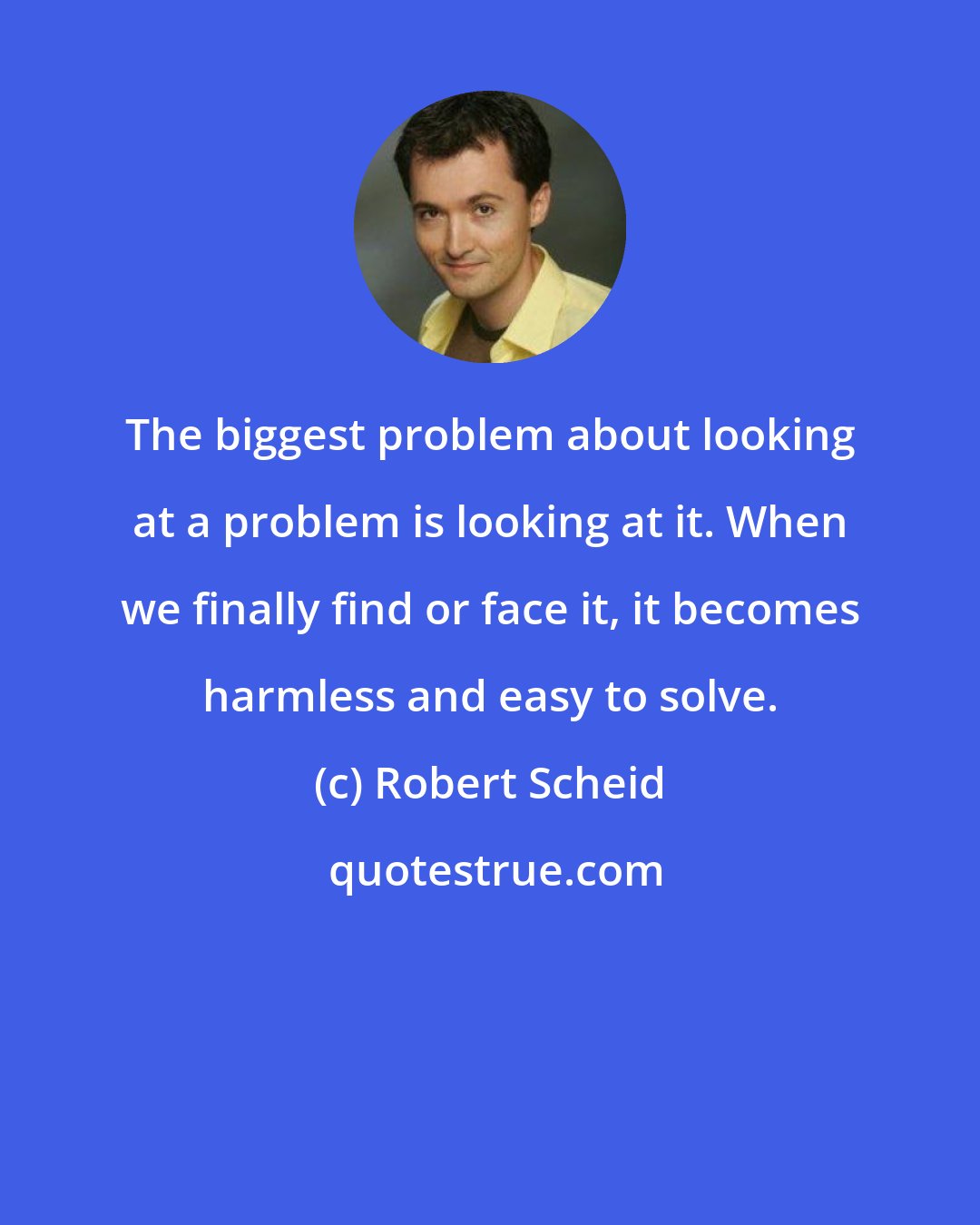 Robert Scheid: The biggest problem about looking at a problem is looking at it. When we finally find or face it, it becomes harmless and easy to solve.