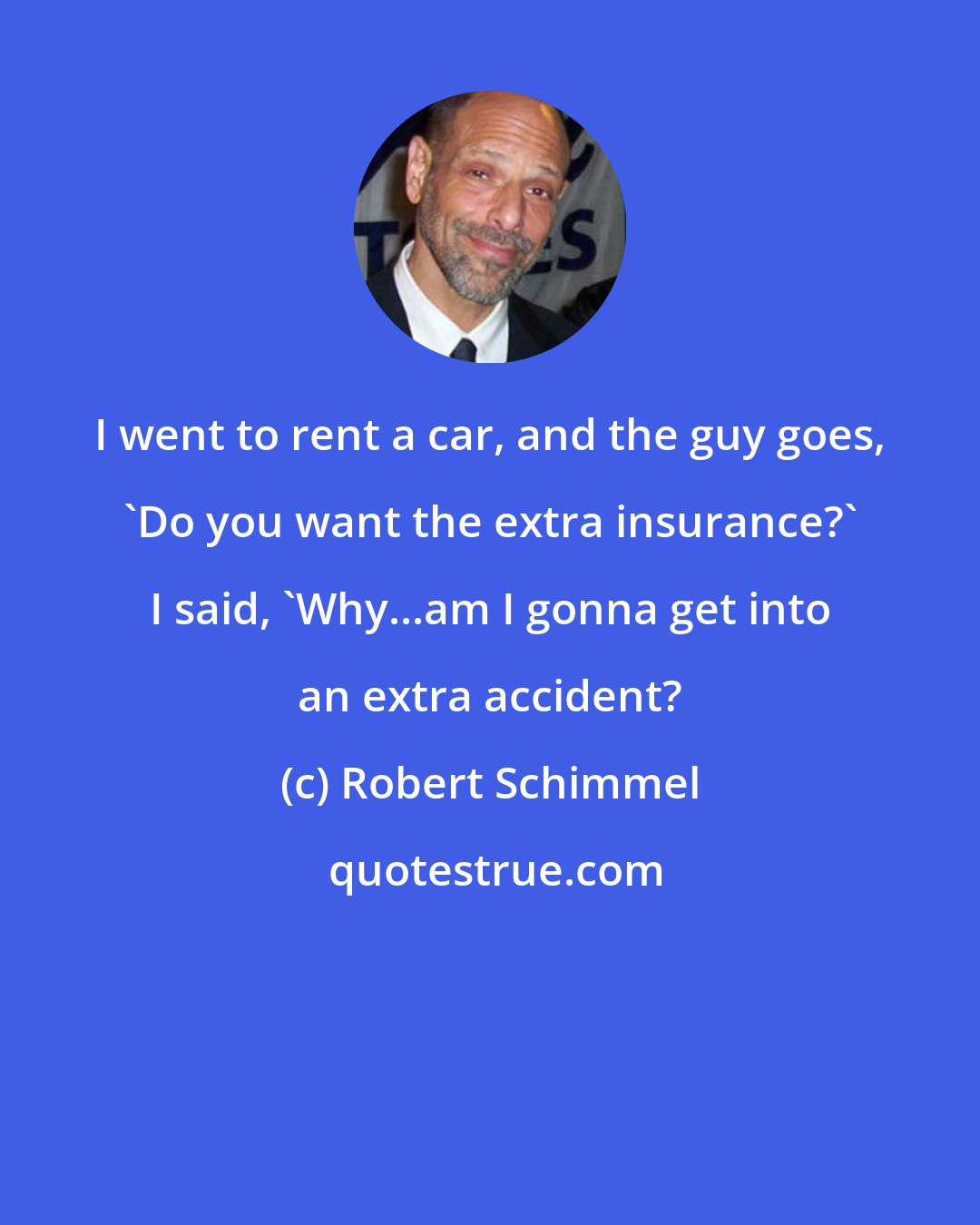Robert Schimmel: I went to rent a car, and the guy goes, 'Do you want the extra insurance?' I said, 'Why...am I gonna get into an extra accident?