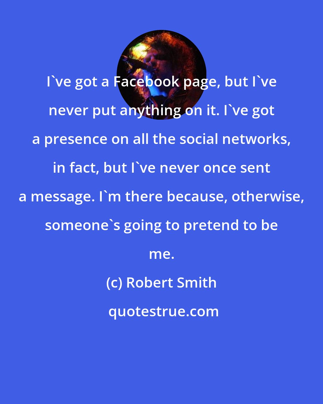 Robert Smith: I've got a Facebook page, but I've never put anything on it. I've got a presence on all the social networks, in fact, but I've never once sent a message. I'm there because, otherwise, someone's going to pretend to be me.