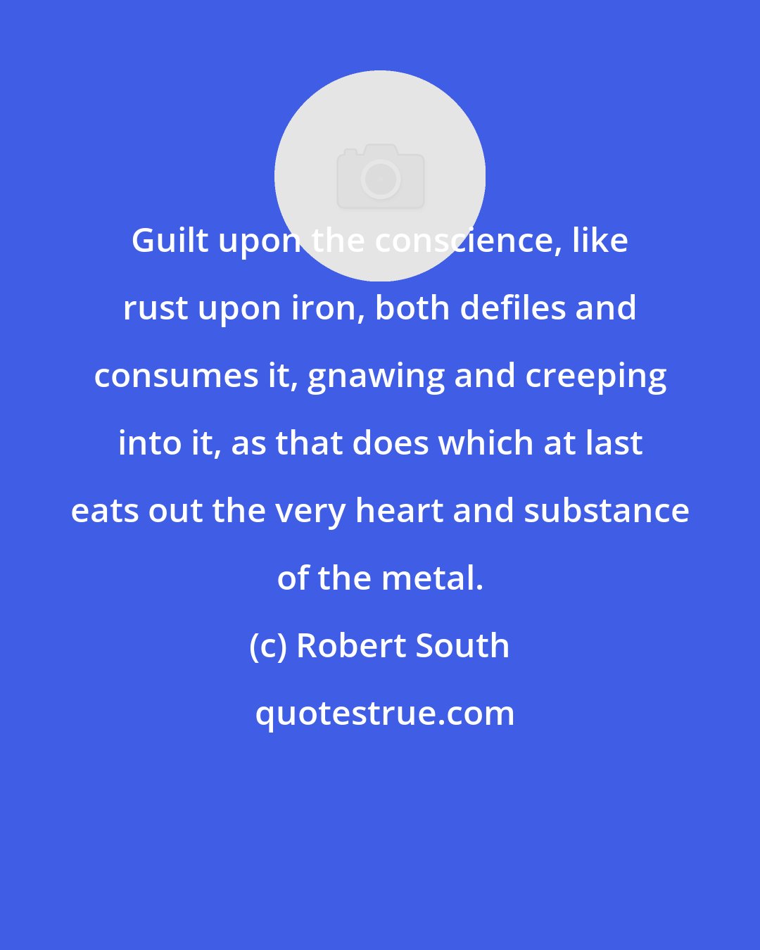 Robert South: Guilt upon the conscience, like rust upon iron, both defiles and consumes it, gnawing and creeping into it, as that does which at last eats out the very heart and substance of the metal.