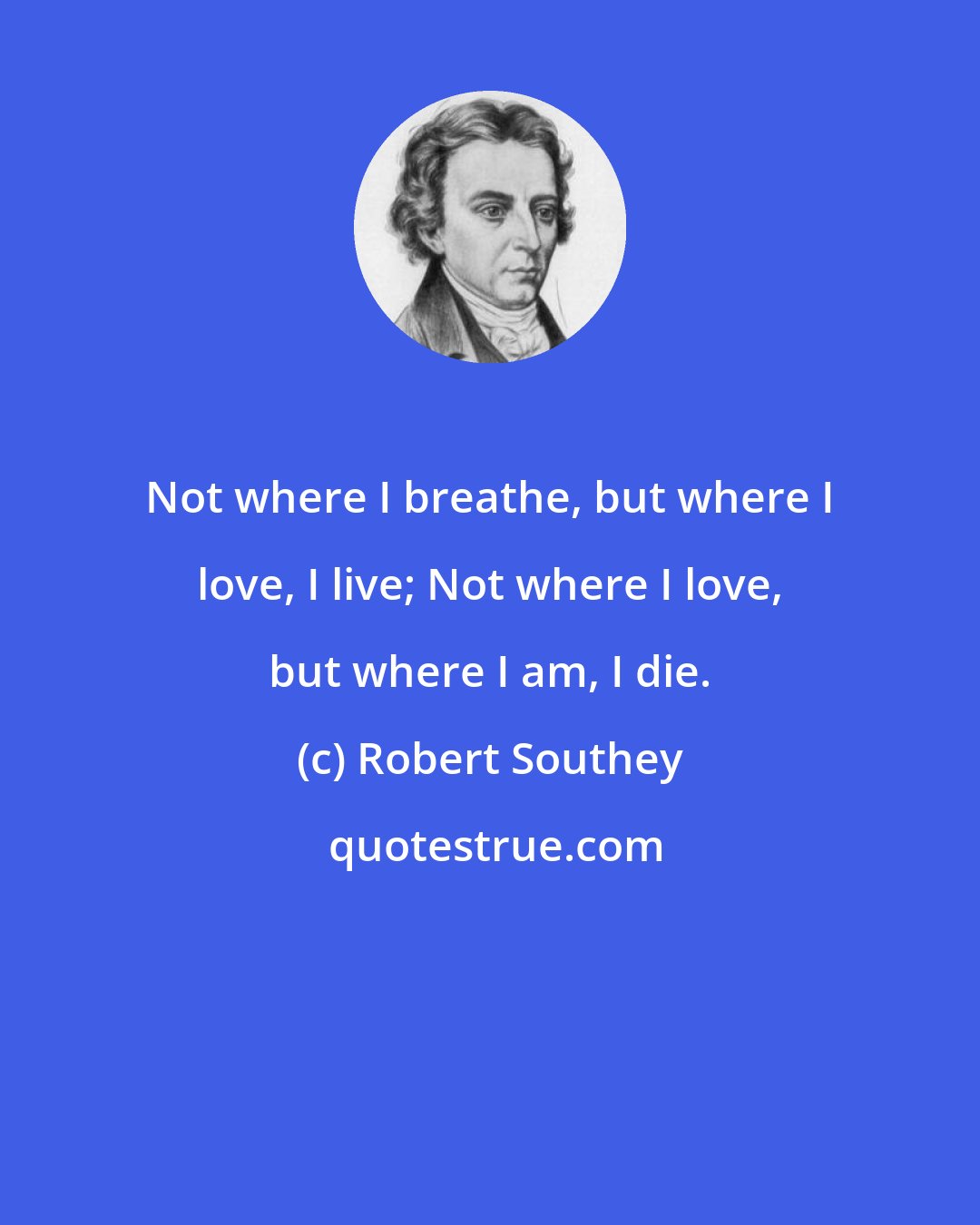 Robert Southey: Not where I breathe, but where I love, I live; Not where I love, but where I am, I die.