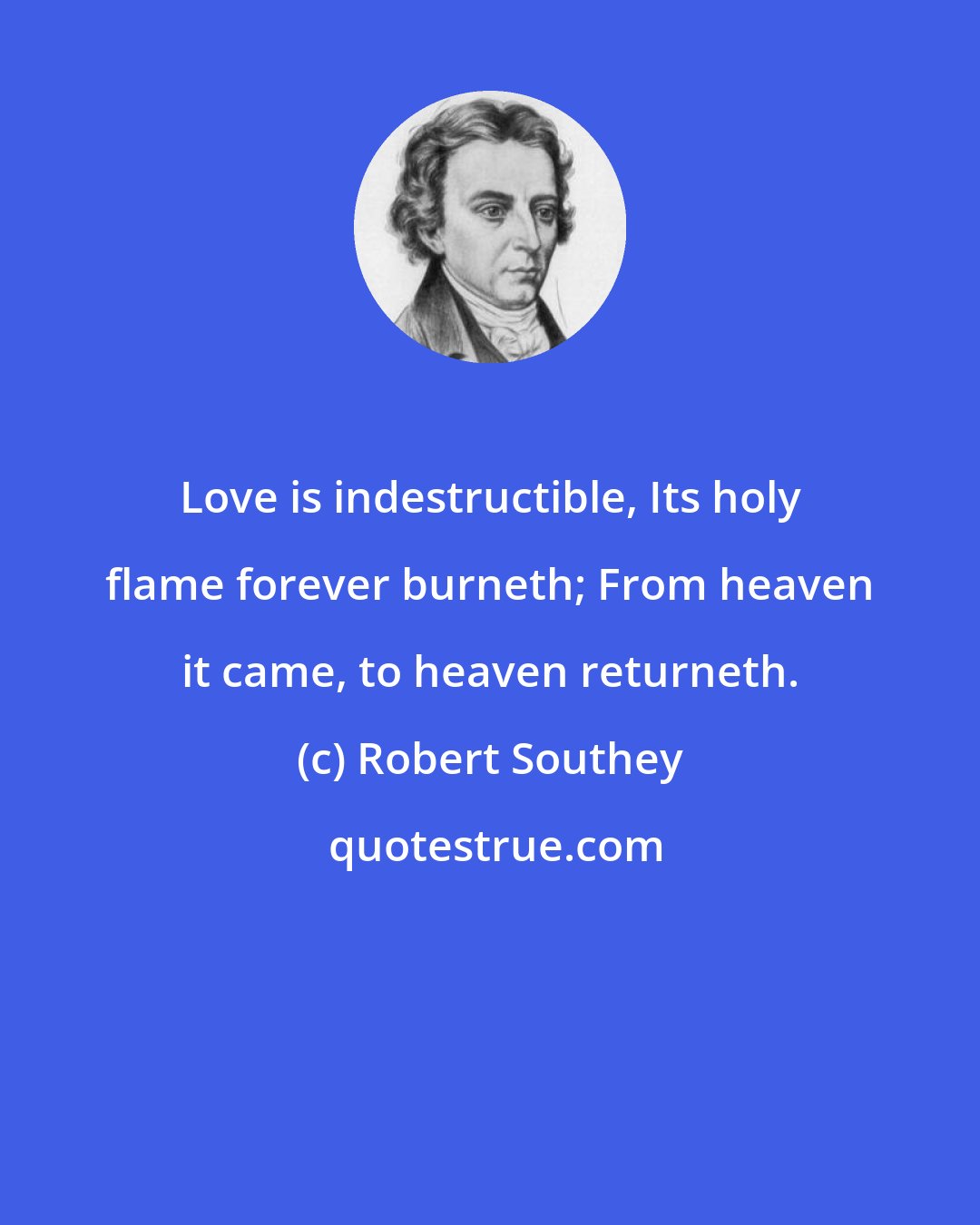 Robert Southey: Love is indestructible, Its holy flame forever burneth; From heaven it came, to heaven returneth.