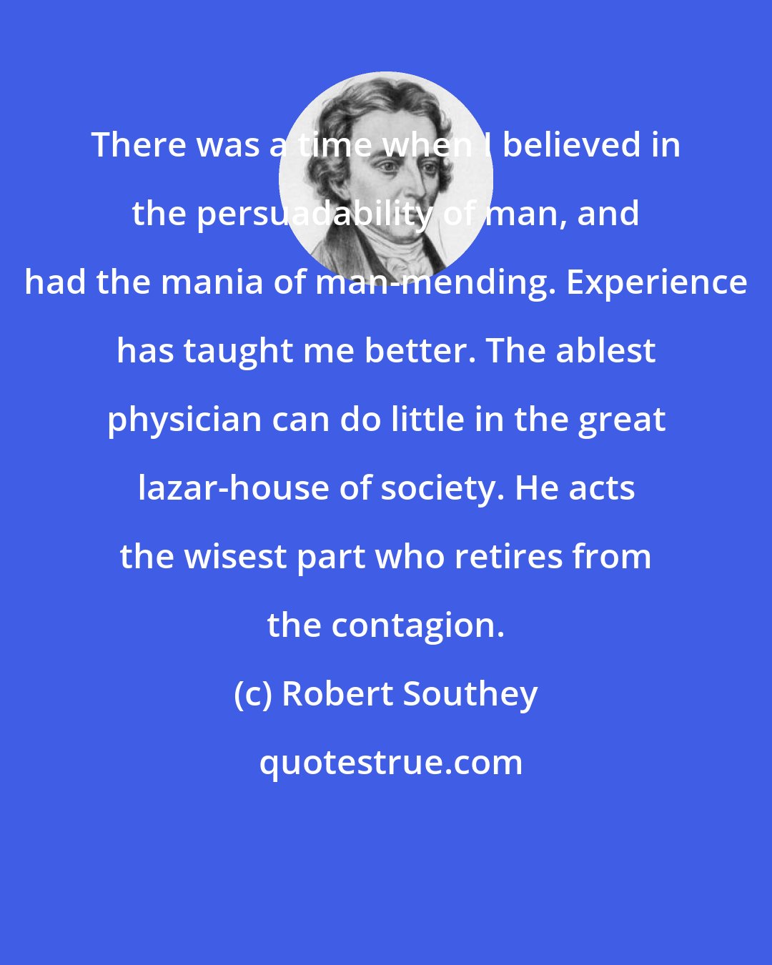 Robert Southey: There was a time when I believed in the persuadability of man, and had the mania of man-mending. Experience has taught me better. The ablest physician can do little in the great lazar-house of society. He acts the wisest part who retires from the contagion.
