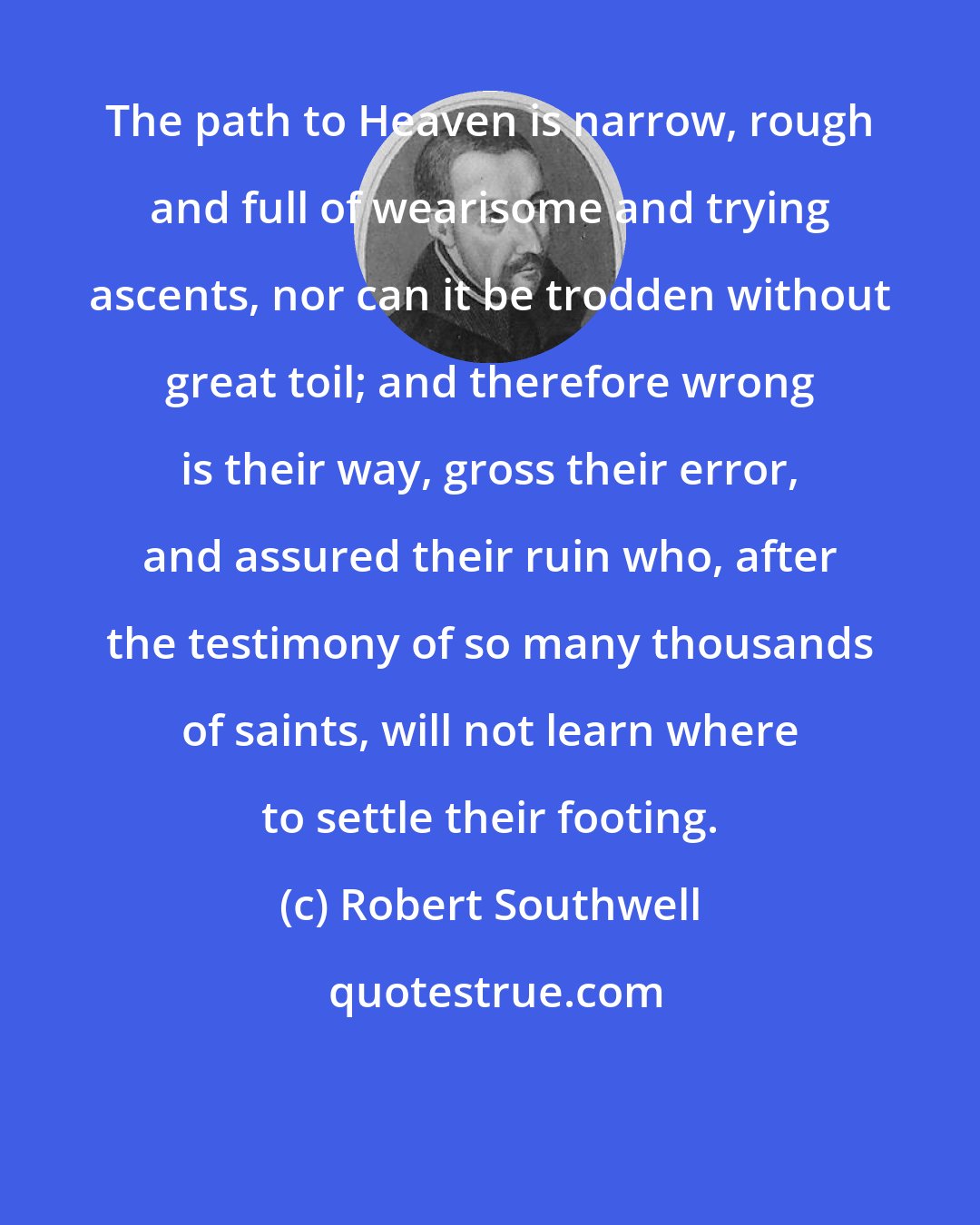Robert Southwell: The path to Heaven is narrow, rough and full of wearisome and trying ascents, nor can it be trodden without great toil; and therefore wrong is their way, gross their error, and assured their ruin who, after the testimony of so many thousands of saints, will not learn where to settle their footing.