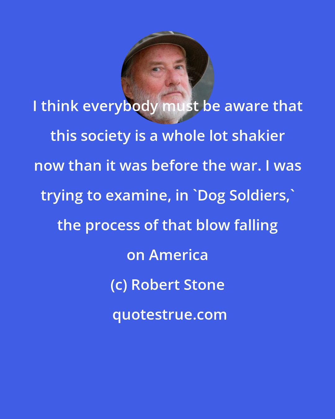 Robert Stone: I think everybody must be aware that this society is a whole lot shakier now than it was before the war. I was trying to examine, in 'Dog Soldiers,' the process of that blow falling on America