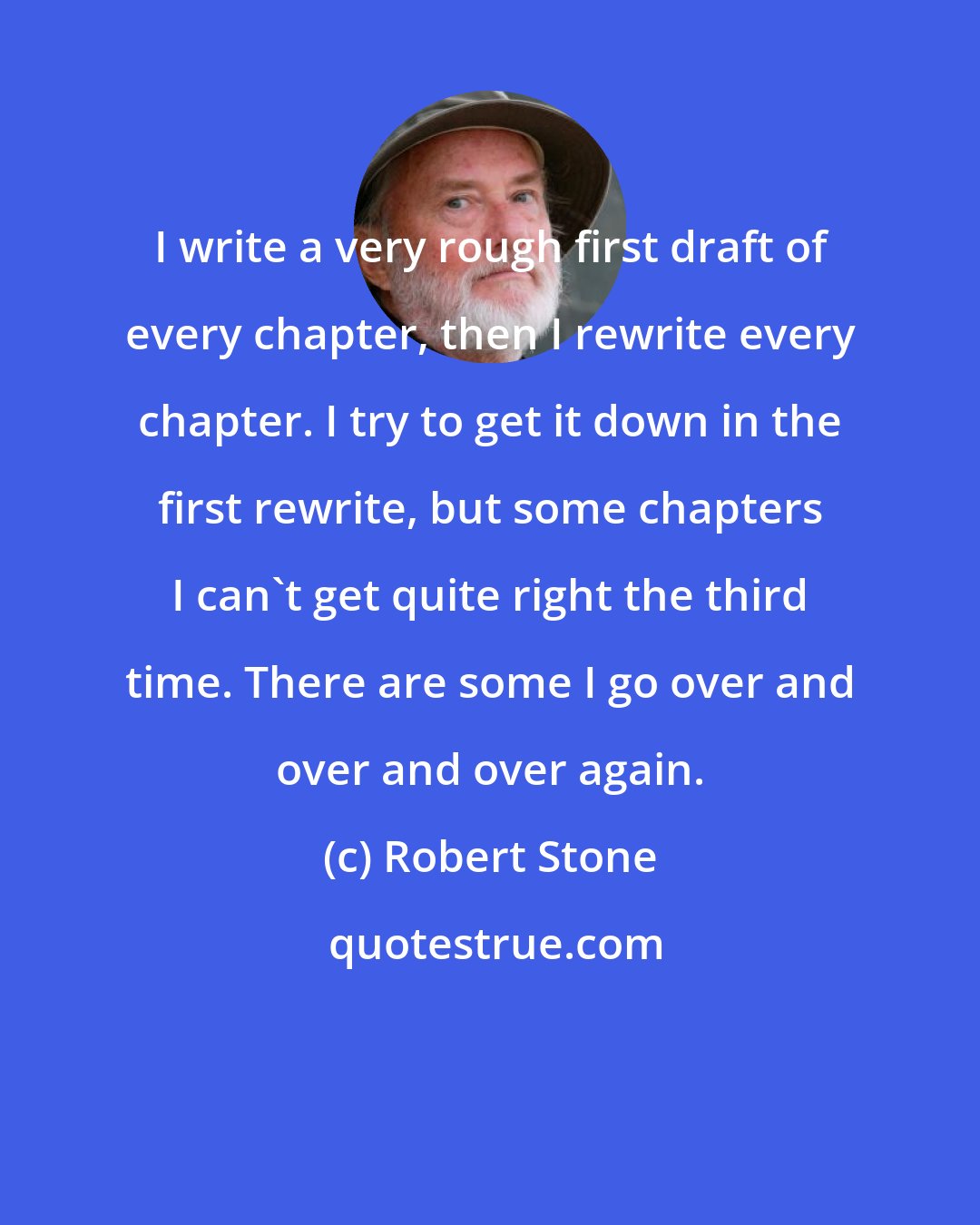 Robert Stone: I write a very rough first draft of every chapter, then I rewrite every chapter. I try to get it down in the first rewrite, but some chapters I can't get quite right the third time. There are some I go over and over and over again.