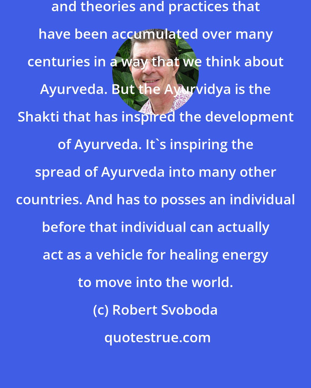 Robert Svoboda: So Ayurveda is a bunch of techniques and theories and practices that have been accumulated over many centuries in a way that we think about Ayurveda. But the Ayurvidya is the Shakti that has inspired the development of Ayurveda. It's inspiring the spread of Ayurveda into many other countries. And has to posses an individual before that individual can actually act as a vehicle for healing energy to move into the world.