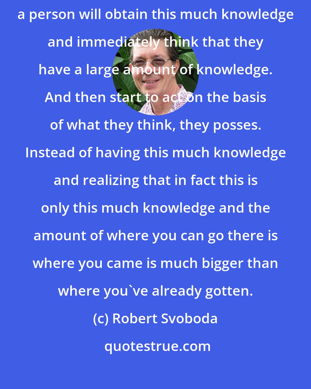 Robert Svoboda: So the problem in the West is that, especially in places like the USA, a person will obtain this much knowledge and immediately think that they have a large amount of knowledge. And then start to act on the basis of what they think, they posses. Instead of having this much knowledge and realizing that in fact this is only this much knowledge and the amount of where you can go there is where you came is much bigger than where you've already gotten.