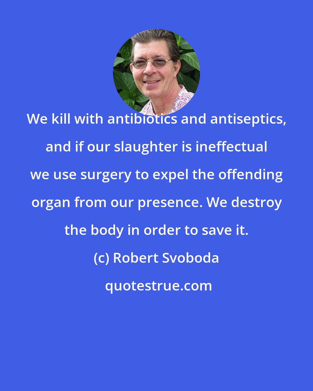 Robert Svoboda: We kill with antibiotics and antiseptics, and if our slaughter is ineffectual we use surgery to expel the offending organ from our presence. We destroy the body in order to save it.