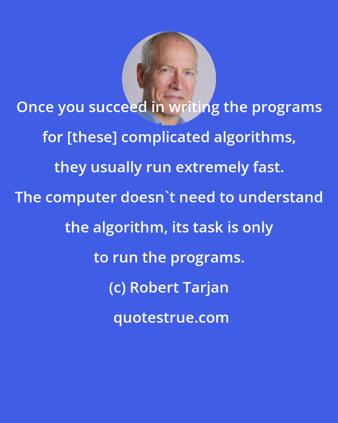 Robert Tarjan: Once you succeed in writing the programs for [these] complicated algorithms, they usually run extremely fast. The computer doesn't need to understand the algorithm, its task is only to run the programs.