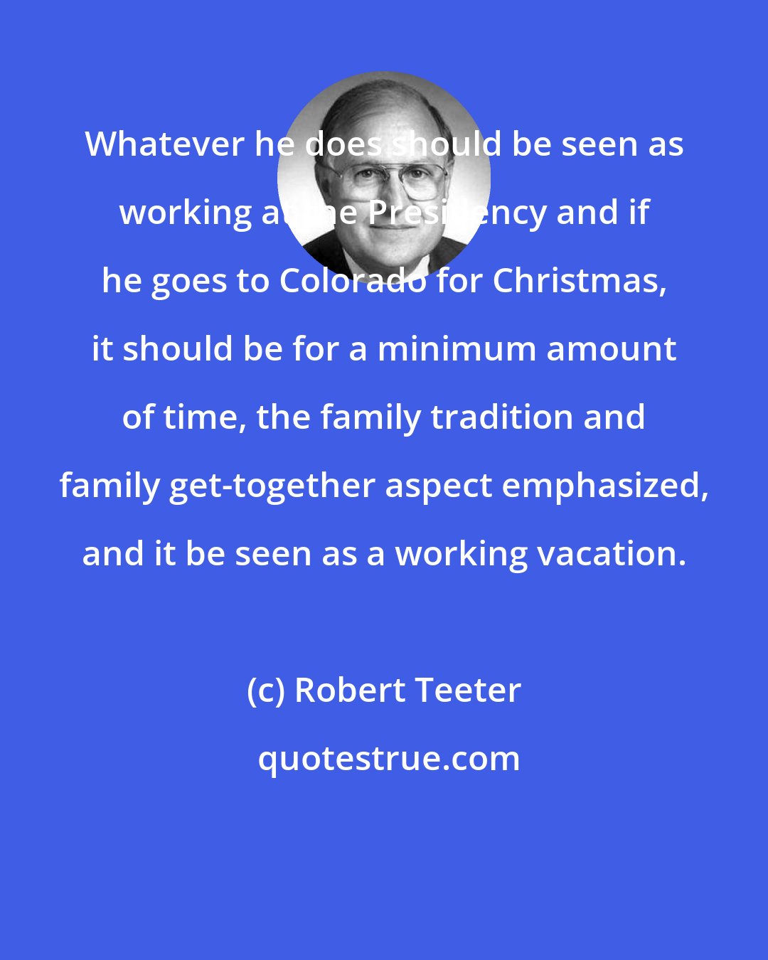 Robert Teeter: Whatever he does should be seen as working at the Presidency and if he goes to Colorado for Christmas, it should be for a minimum amount of time, the family tradition and family get-together aspect emphasized, and it be seen as a working vacation.