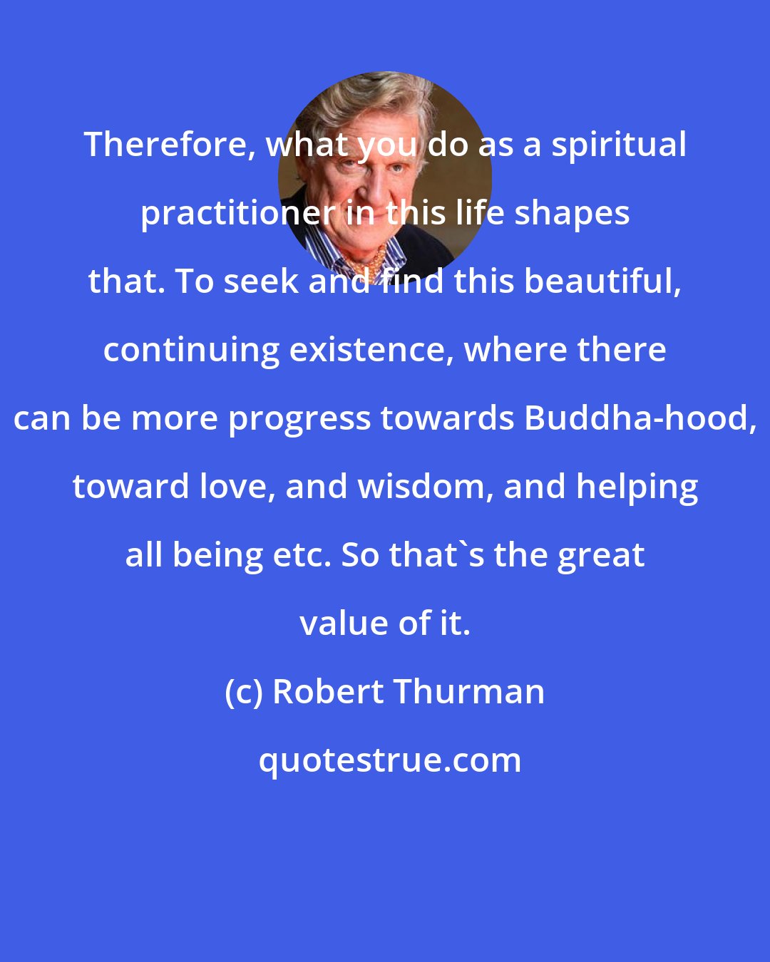 Robert Thurman: Therefore, what you do as a spiritual practitioner in this life shapes that. To seek and find this beautiful, continuing existence, where there can be more progress towards Buddha-hood, toward love, and wisdom, and helping all being etc. So that's the great value of it.