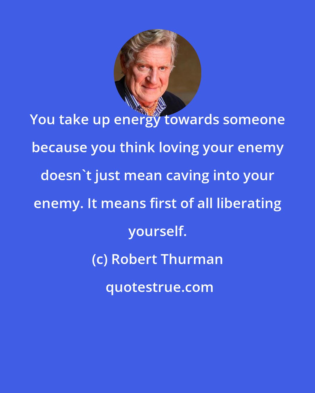 Robert Thurman: You take up energy towards someone because you think loving your enemy doesn't just mean caving into your enemy. It means first of all liberating yourself.