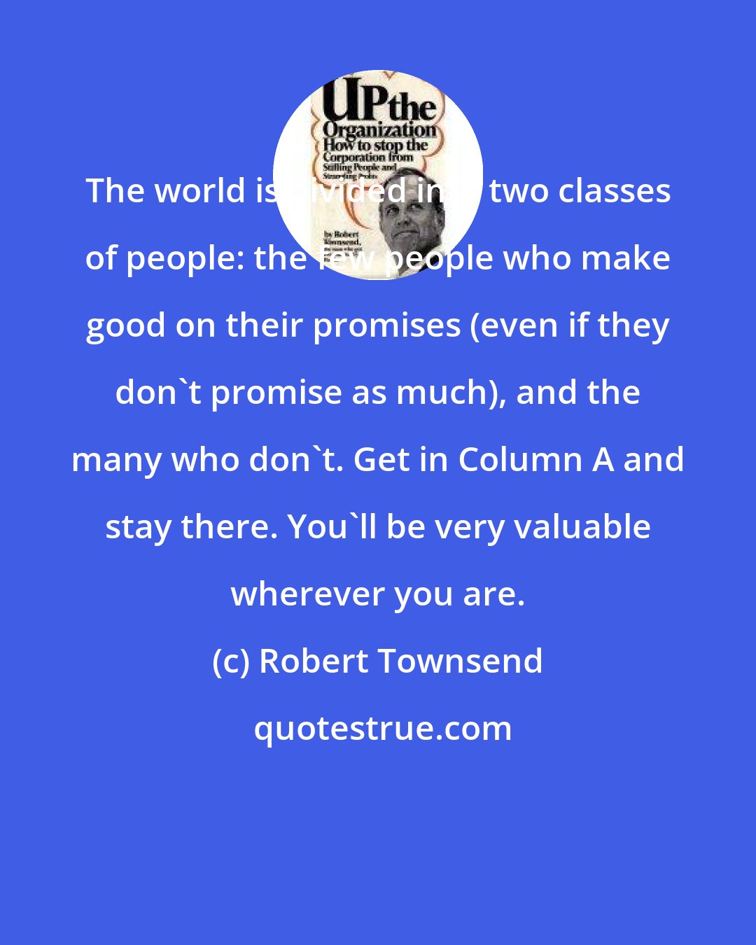Robert Townsend: The world is divided into two classes of people: the few people who make good on their promises (even if they don't promise as much), and the many who don't. Get in Column A and stay there. You'll be very valuable wherever you are.