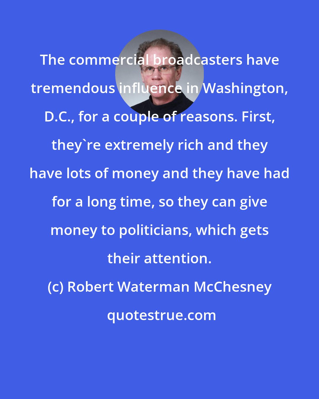Robert Waterman McChesney: The commercial broadcasters have tremendous influence in Washington, D.C., for a couple of reasons. First, they're extremely rich and they have lots of money and they have had for a long time, so they can give money to politicians, which gets their attention.