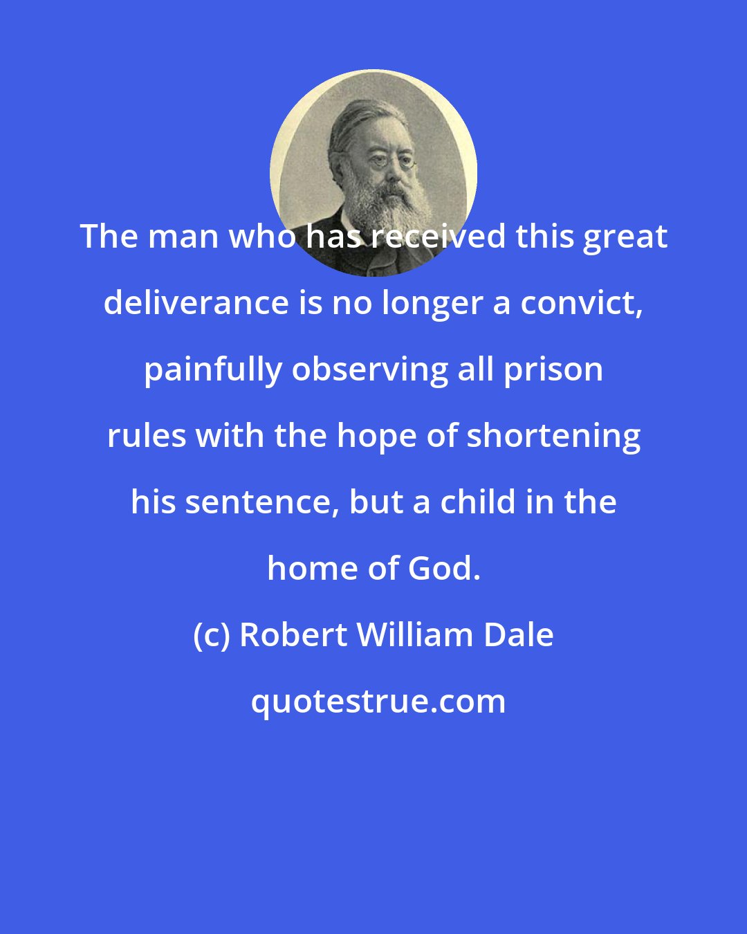 Robert William Dale: The man who has received this great deliverance is no longer a convict, painfully observing all prison rules with the hope of shortening his sentence, but a child in the home of God.