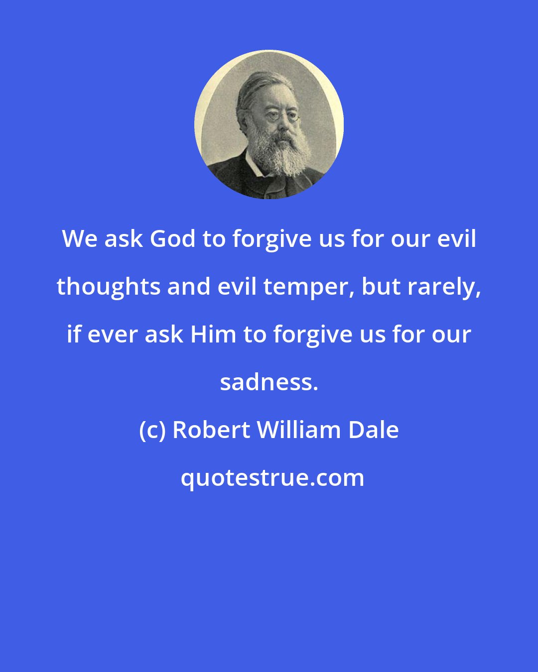 Robert William Dale: We ask God to forgive us for our evil thoughts and evil temper, but rarely, if ever ask Him to forgive us for our sadness.