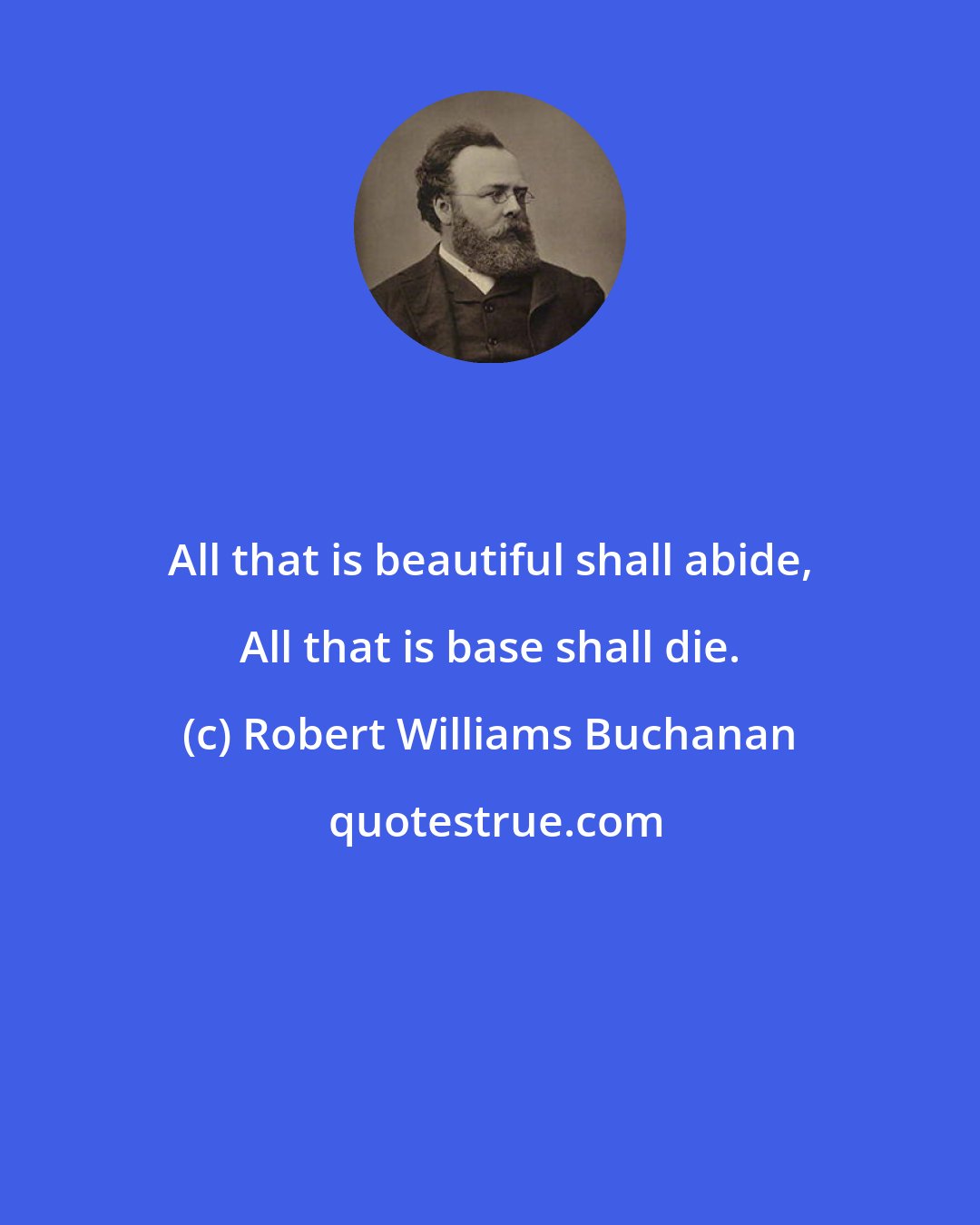 Robert Williams Buchanan: All that is beautiful shall abide, All that is base shall die.