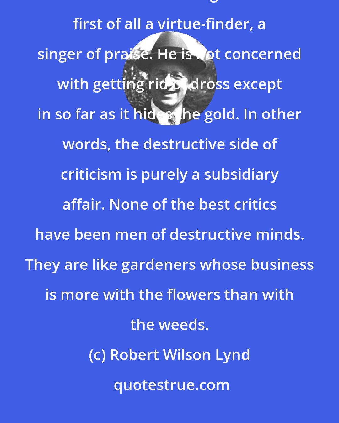 Robert Wilson Lynd: On the whole, however, the critic is far less of a professional faultfinder than is sometimes imagined. He is first of all a virtue-finder, a singer of praise. He is not concerned with getting rid of dross except in so far as it hides the gold. In other words, the destructive side of criticism is purely a subsidiary affair. None of the best critics have been men of destructive minds. They are like gardeners whose business is more with the flowers than with the weeds.