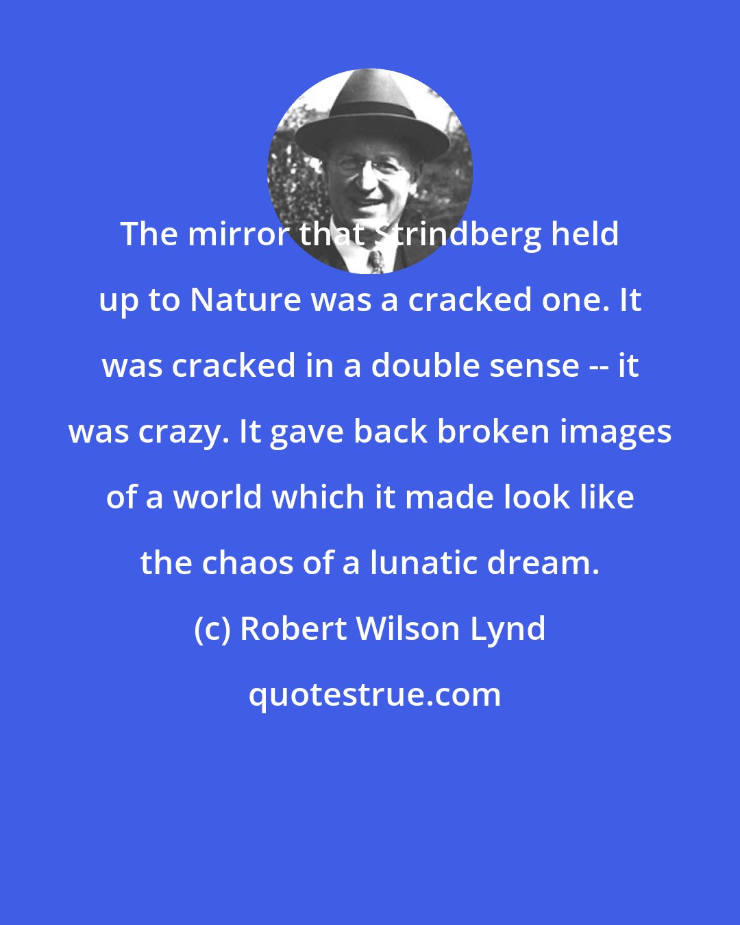 Robert Wilson Lynd: The mirror that Strindberg held up to Nature was a cracked one. It was cracked in a double sense -- it was crazy. It gave back broken images of a world which it made look like the chaos of a lunatic dream.