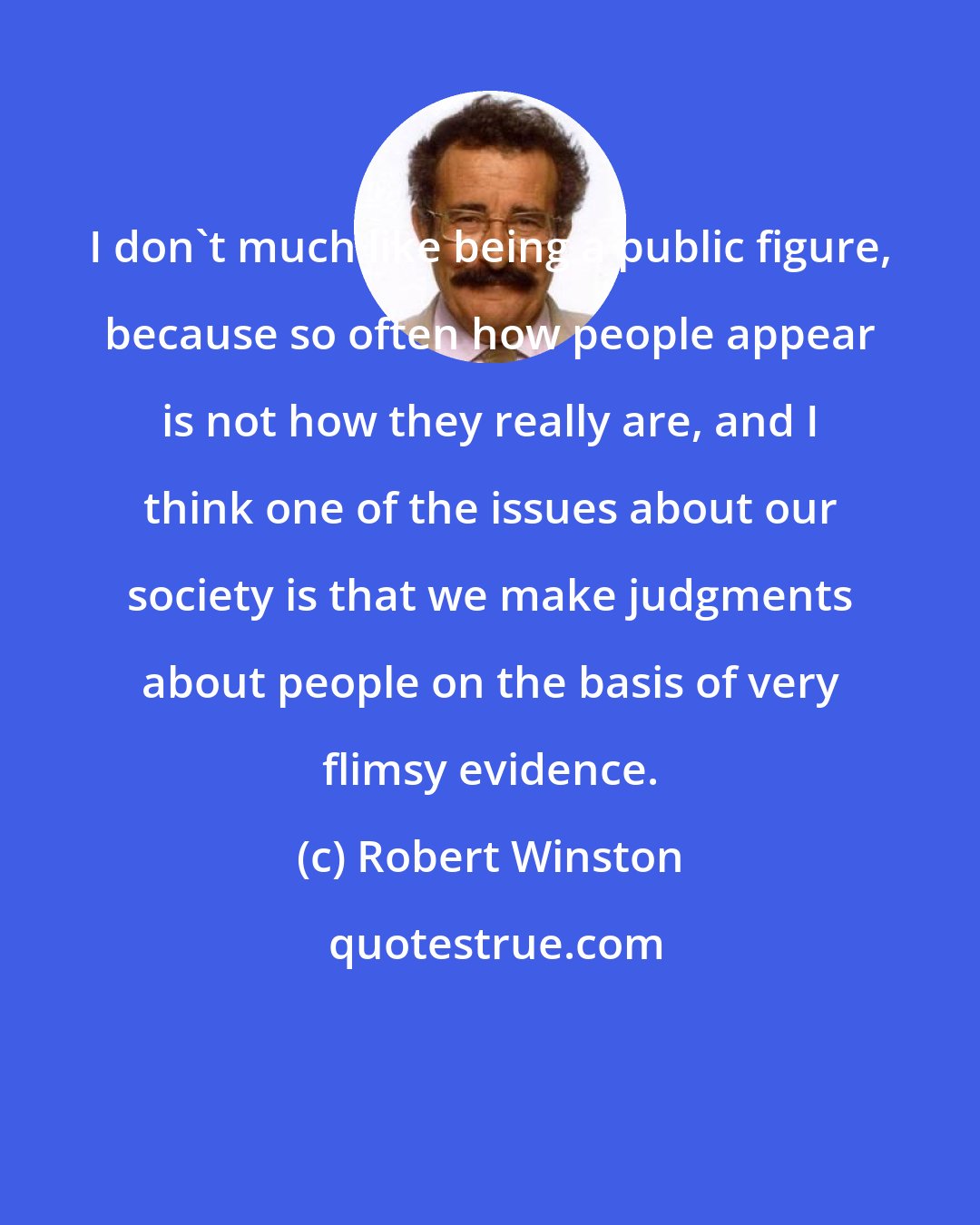 Robert Winston: I don't much like being a public figure, because so often how people appear is not how they really are, and I think one of the issues about our society is that we make judgments about people on the basis of very flimsy evidence.