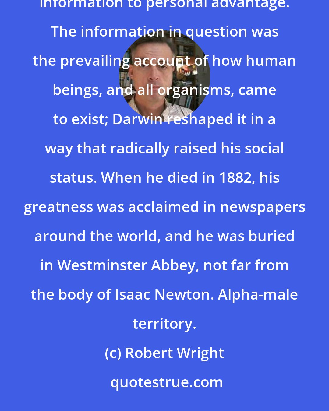 Robert Wright: Darwin was one of our finest specimens. He did superbly what human beings are designed to do: manipulate social information to personal advantage. The information in question was the prevailing account of how human beings, and all organisms, came to exist; Darwin reshaped it in a way that radically raised his social status. When he died in 1882, his greatness was acclaimed in newspapers around the world, and he was buried in Westminster Abbey, not far from the body of Isaac Newton. Alpha-male territory.