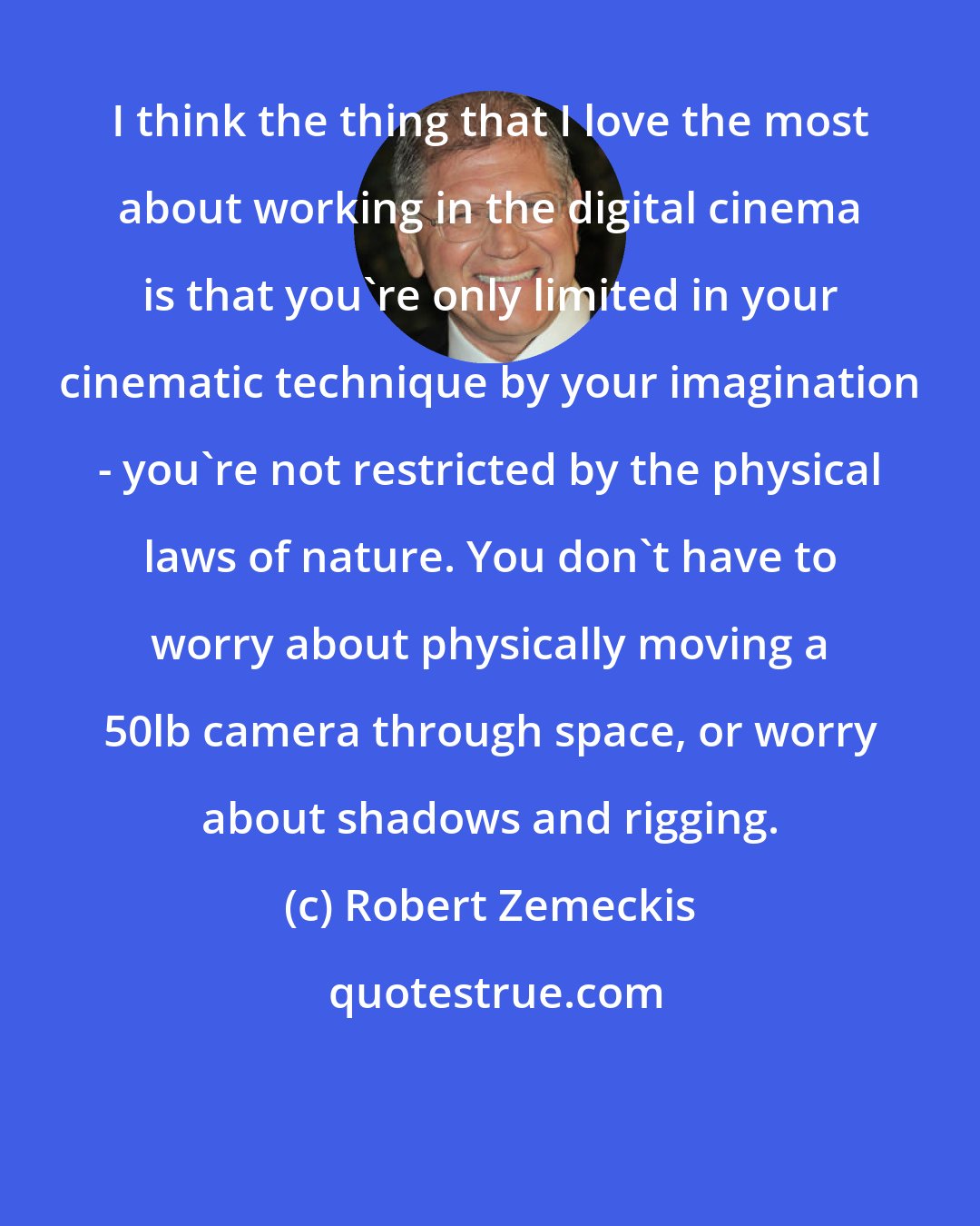 Robert Zemeckis: I think the thing that I love the most about working in the digital cinema is that you're only limited in your cinematic technique by your imagination - you're not restricted by the physical laws of nature. You don't have to worry about physically moving a 50lb camera through space, or worry about shadows and rigging.