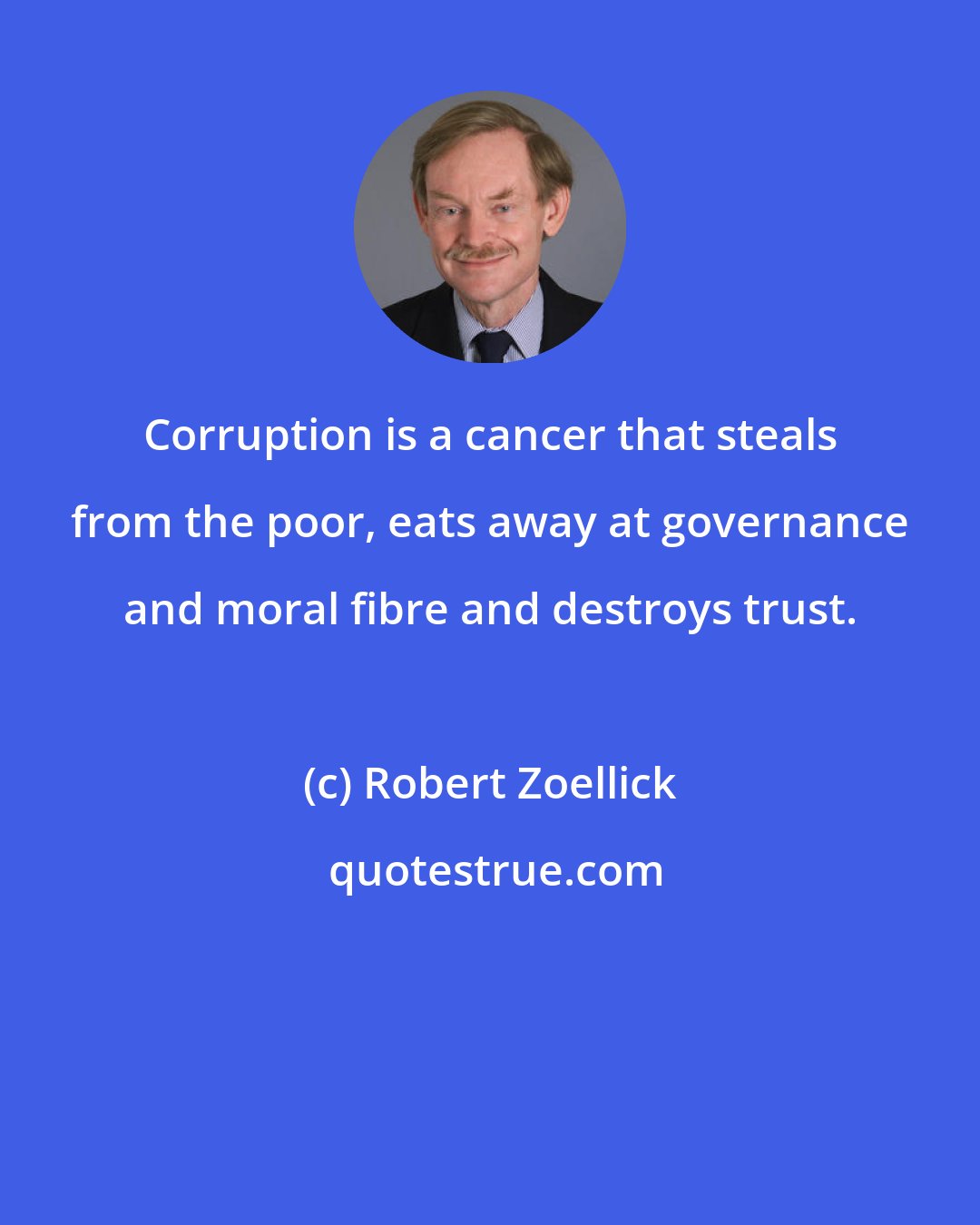 Robert Zoellick: Corruption is a cancer that steals from the poor, eats away at governance and moral fibre and destroys trust.