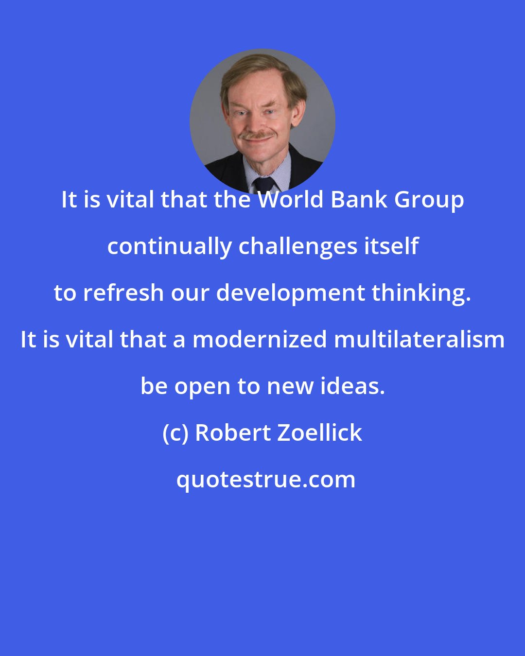 Robert Zoellick: It is vital that the World Bank Group continually challenges itself to refresh our development thinking. It is vital that a modernized multilateralism be open to new ideas.