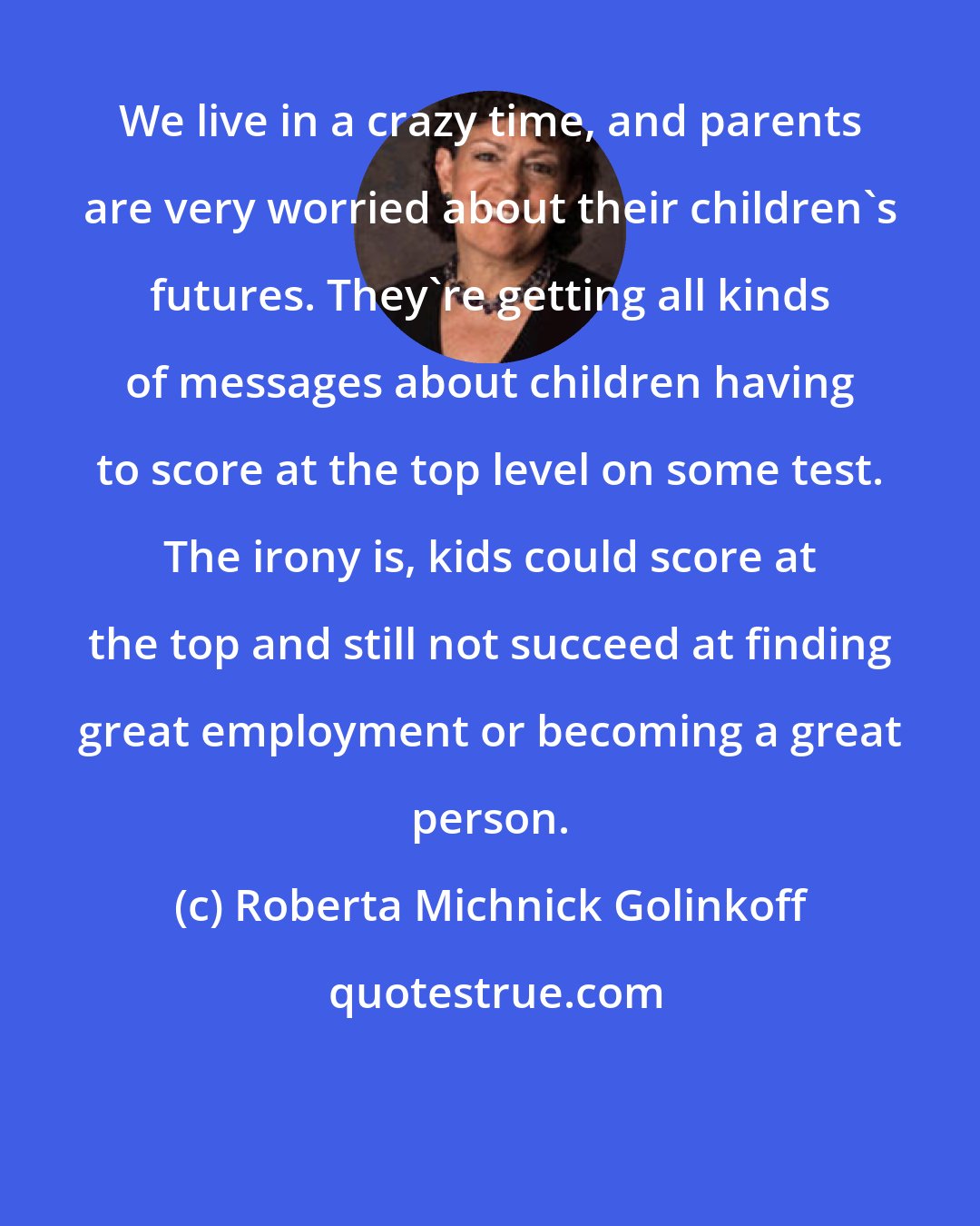 Roberta Michnick Golinkoff: We live in a crazy time, and parents are very worried about their children's futures. They're getting all kinds of messages about children having to score at the top level on some test. The irony is, kids could score at the top and still not succeed at finding great employment or becoming a great person.