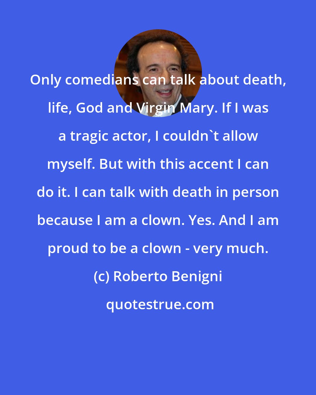 Roberto Benigni: Only comedians can talk about death, life, God and Virgin Mary. If I was a tragic actor, I couldn't allow myself. But with this accent I can do it. I can talk with death in person because I am a clown. Yes. And I am proud to be a clown - very much.
