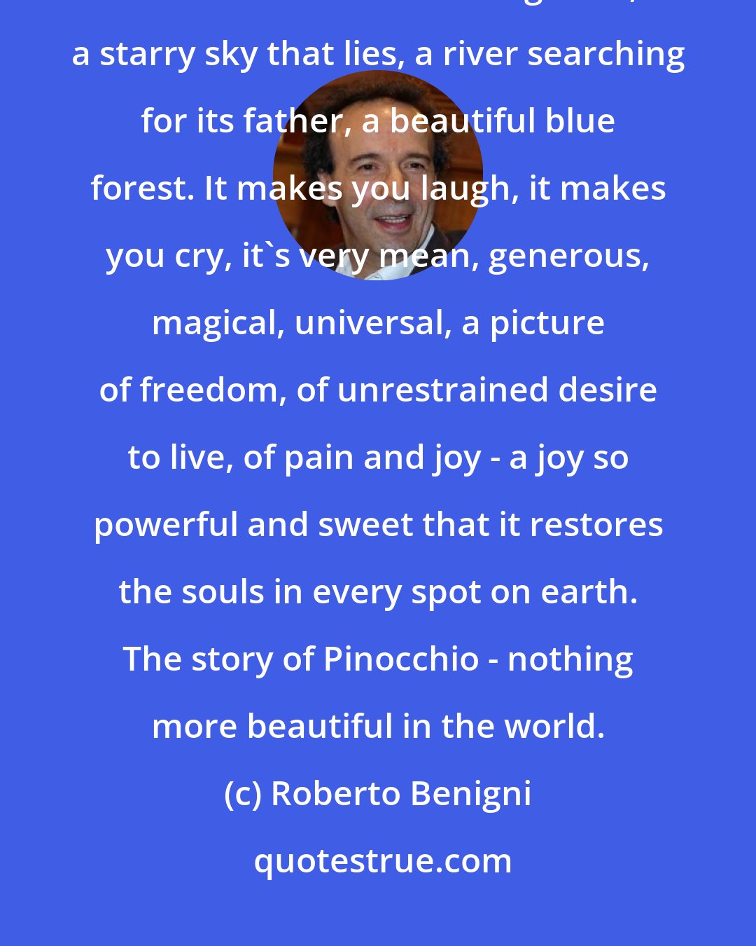 Roberto Benigni: There is nothing more beautiful in the world, enough to lose one's head. A sunset with a long nose, a starry sky that lies, a river searching for its father, a beautiful blue forest. It makes you laugh, it makes you cry, it's very mean, generous, magical, universal, a picture of freedom, of unrestrained desire to live, of pain and joy - a joy so powerful and sweet that it restores the souls in every spot on earth. The story of Pinocchio - nothing more beautiful in the world.