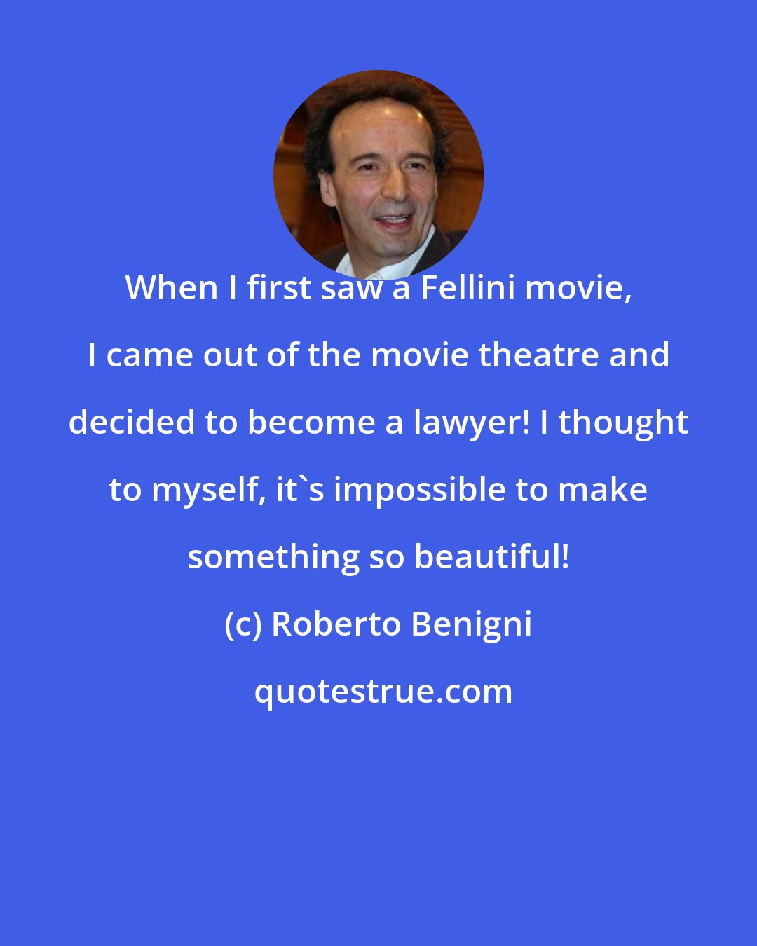 Roberto Benigni: When I first saw a Fellini movie, I came out of the movie theatre and decided to become a lawyer! I thought to myself, it's impossible to make something so beautiful!