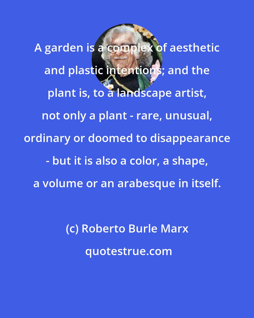 Roberto Burle Marx: A garden is a complex of aesthetic and plastic intentions; and the plant is, to a landscape artist, not only a plant - rare, unusual, ordinary or doomed to disappearance - but it is also a color, a shape, a volume or an arabesque in itself.